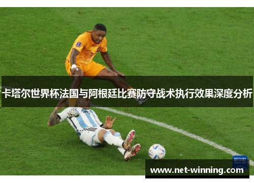 卡塔尔世界杯法国与阿根廷比赛防守战术执行效果深度分析 卡塔尔世界杯法国与阿根廷比赛防守战术执行效果深度分析