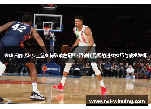 突破后的欧洲步上篮如何影响詹尼斯·阿德托昆博的进攻技巧与战术发挥 突破后的欧洲步上篮如何影响詹尼斯·阿德托昆博的进攻技巧与战术发挥