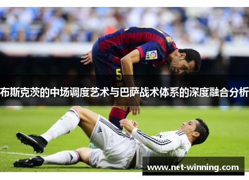 布斯克茨的中场调度艺术与巴萨战术体系的深度融合分析