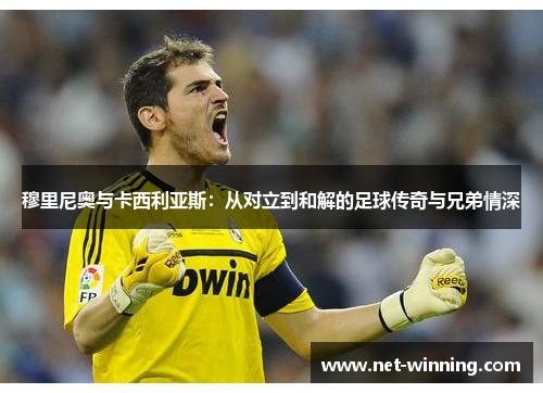 穆里尼奥与卡西利亚斯：从对立到和解的足球传奇与兄弟情深