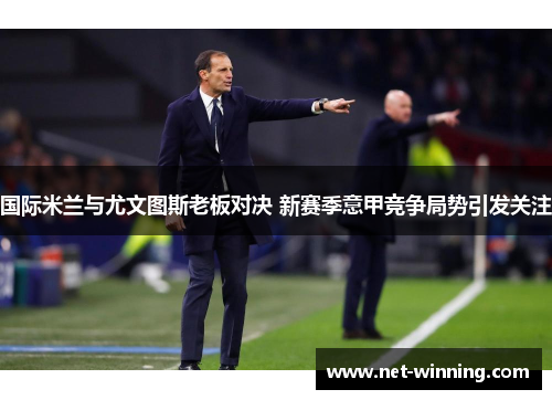 国际米兰与尤文图斯老板对决 新赛季意甲竞争局势引发关注 国际米兰与尤文图斯老板对决 新赛季意甲竞争局势引发关注