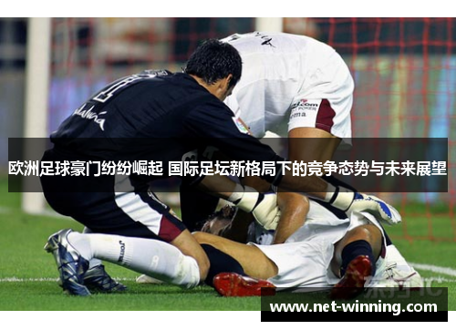 欧洲足球豪门纷纷崛起 国际足坛新格局下的竞争态势与未来展望 欧洲足球豪门纷纷崛起 国际足坛新格局下的竞争态势与未来展望