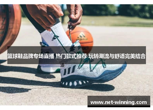 篮球鞋品牌专场直播 热门款式推荐 玩转潮流与舒适完美结合