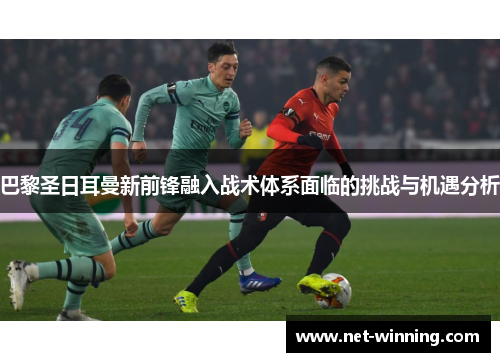 巴黎圣日耳曼新前锋融入战术体系面临的挑战与机遇分析