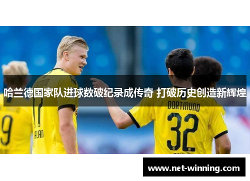 哈兰德国家队进球数破纪录成传奇 打破历史创造新辉煌 哈兰德国家队进球数破纪录成传奇 打破历史创造新辉煌