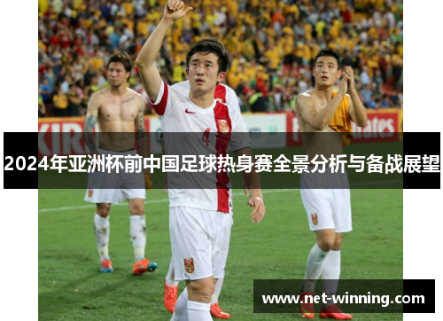 2024年亚洲杯前中国足球热身赛全景分析与备战展望 2024年亚洲杯前中国足球热身赛全景分析与备战展望