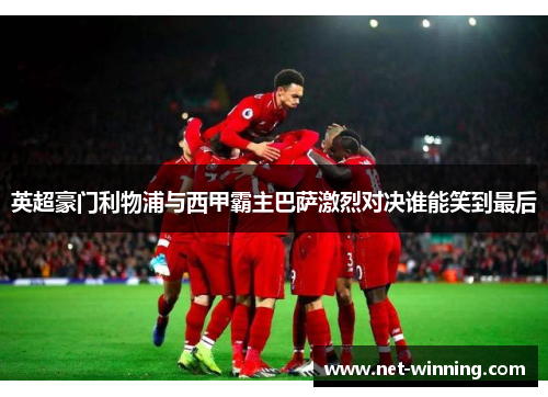 英超豪门利物浦与西甲霸主巴萨激烈对决谁能笑到最后