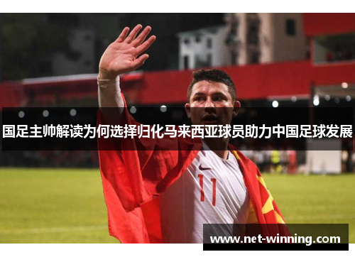 国足主帅解读为何选择归化马来西亚球员助力中国足球发展
