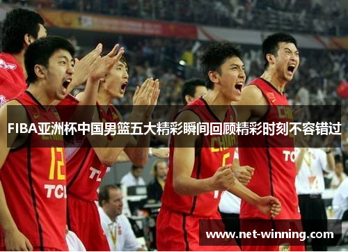 FIBA亚洲杯中国男篮五大精彩瞬间回顾精彩时刻不容错过