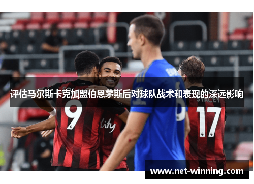 评估马尔斯卡克加盟伯恩茅斯后对球队战术和表现的深远影响