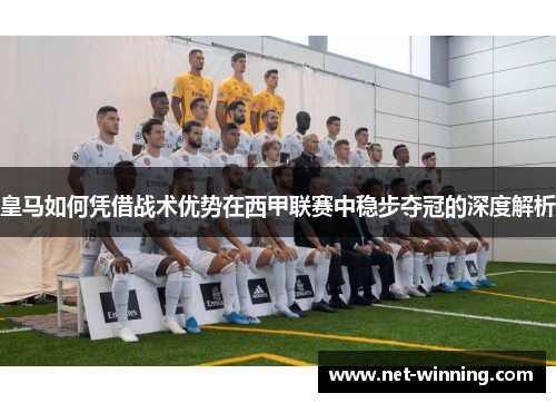 皇马如何凭借战术优势在西甲联赛中稳步夺冠的深度解析 皇马如何凭借战术优势在西甲联赛中稳步夺冠的深度解析