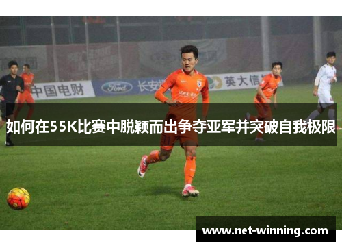 如何在55K比赛中脱颖而出争夺亚军并突破自我极限 如何在55K比赛中脱颖而出争夺亚军并突破自我极限