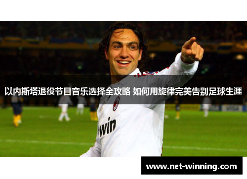以内斯塔退役节目音乐选择全攻略 如何用旋律完美告别足球生涯 以内斯塔退役节目音乐选择全攻略 如何用旋律完美告别足球生涯