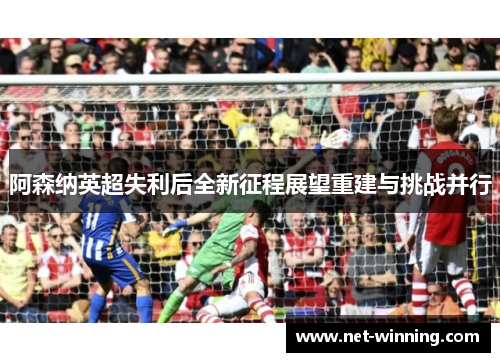 阿森纳英超失利后全新征程展望重建与挑战并行