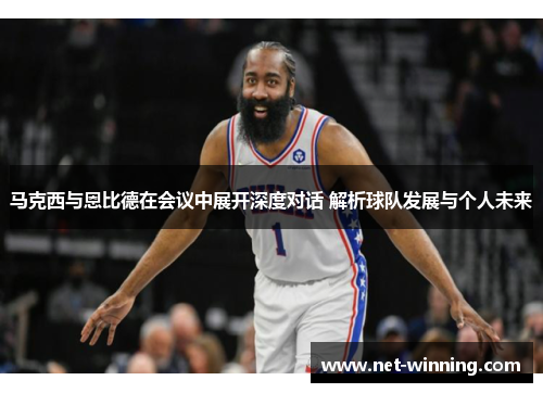 马克西与恩比德在会议中展开深度对话 解析球队发展与个人未来 马克西与恩比德在会议中展开深度对话 解析球队发展与个人未来