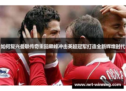 如何复兴曼联传奇重回巅峰冲击英超冠军打造全新辉煌时代 如何复兴曼联传奇重回巅峰冲击英超冠军打造全新辉煌时代