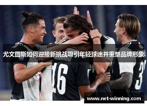 尤文图斯如何迎接新挑战吸引年轻球迷并重塑品牌形象