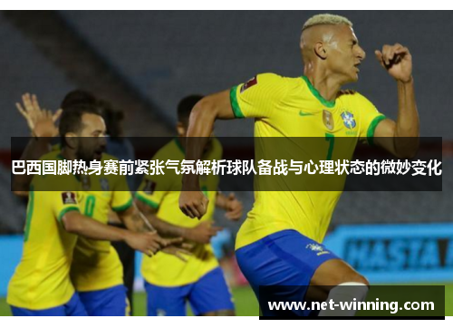 巴西国脚热身赛前紧张气氛解析球队备战与心理状态的微妙变化